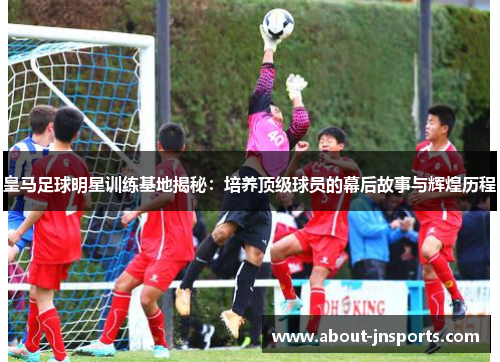 皇马足球明星训练基地揭秘：培养顶级球员的幕后故事与辉煌历程