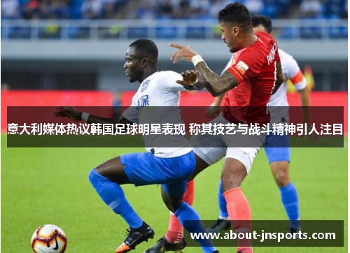 意大利媒体热议韩国足球明星表现 称其技艺与战斗精神引人注目
