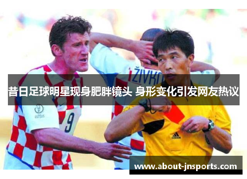 昔日足球明星现身肥胖镜头 身形变化引发网友热议