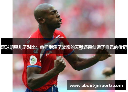 足球明星儿子对比：他们继承了父亲的天赋还是创造了自己的传奇
