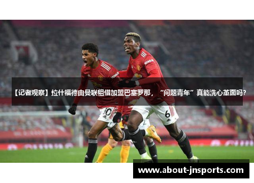 【记者观察】拉什福德由曼联租借加盟巴塞罗那，“问题青年”真能洗心革面吗？