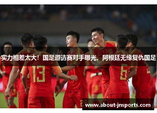 实力相差太大！国足邀请赛对手曝光，阿根廷无缘复仇国足
